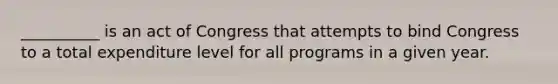 __________ is an act of Congress that attempts to bind Congress to a total expenditure level for all programs in a given year.