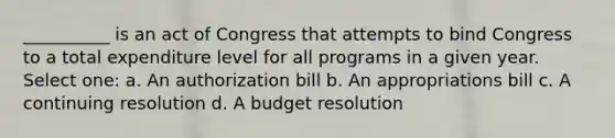 __________ is an act of Congress that attempts to bind Congress to a total expenditure level for all programs in a given year. Select one: a. An authorization bill b. An appropriations bill c. A continuing resolution d. A budget resolution