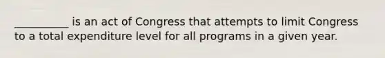 __________ is an act of Congress that attempts to limit Congress to a total expenditure level for all programs in a given year.