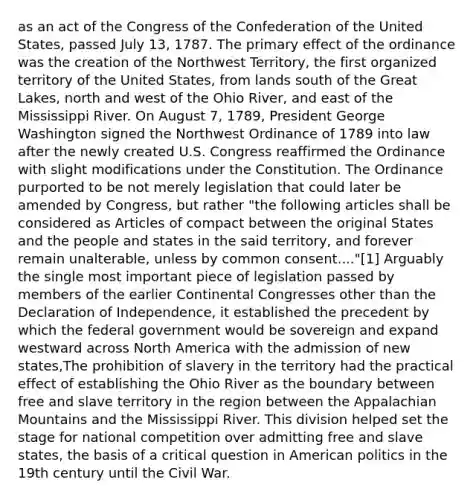 as an act of the Congress of the Confederation of the United States, passed July 13, 1787. The primary effect of the ordinance was the creation of the Northwest Territory, the first organized territory of the United States, from lands south of the Great Lakes, north and west of the Ohio River, and east of the Mississippi River. On August 7, 1789, President George Washington signed the Northwest Ordinance of 1789 into law after the newly created U.S. Congress reaffirmed the Ordinance with slight modifications under the Constitution. The Ordinance purported to be not merely legislation that could later be amended by Congress, but rather "the following articles shall be considered as Articles of compact between the original States and the people and states in the said territory, and forever remain unalterable, unless by common consent...."[1] Arguably the single most important piece of legislation passed by members of the earlier Continental Congresses other than the Declaration of Independence, it established the precedent by which the federal government would be sovereign and expand westward across North America with the admission of new states,The prohibition of slavery in the territory had the practical effect of establishing the Ohio River as the boundary between free and slave territory in the region between the Appalachian Mountains and the Mississippi River. This division helped set the stage for national competition over admitting free and slave states, the basis of a critical question in American politics in the 19th century until the Civil War.