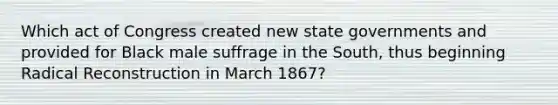 Which act of Congress created new state governments and provided for Black male suffrage in the South, thus beginning Radical Reconstruction in March 1867?