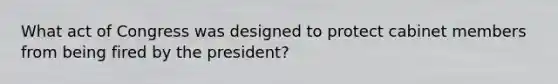 What act of Congress was designed to protect cabinet members from being fired by the president?