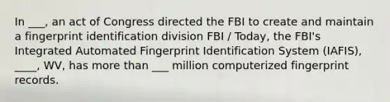 In ___, an act of Congress directed the FBI to create and maintain a fingerprint identification division FBI / Today, the FBI's Integrated Automated Fingerprint Identification System (IAFIS), ____, WV, has more than ___ million computerized fingerprint records.