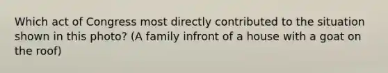 Which act of Congress most directly contributed to the situation shown in this photo? (A family infront of a house with a goat on the roof)
