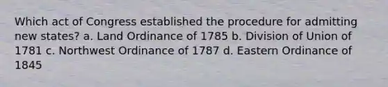 Which act of Congress established the procedure for admitting new states? a. Land Ordinance of 1785 b. Division of Union of 1781 c. Northwest Ordinance of 1787 d. Eastern Ordinance of 1845