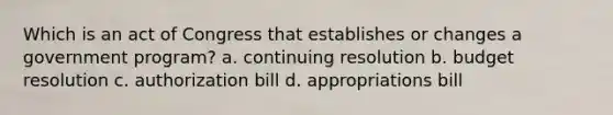 Which is an act of Congress that establishes or changes a government program? a. continuing resolution b. budget resolution c. authorization bill d. appropriations bill