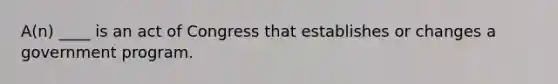 A(n) ____ is an act of Congress that establishes or changes a government program.