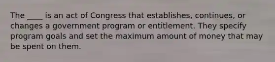 The ____ is an act of Congress that establishes, continues, or changes a government program or entitlement. They specify program goals and set the maximum amount of money that may be spent on them.