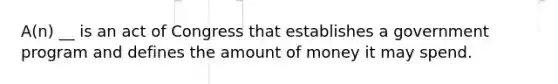 A(n) __ is an act of Congress that establishes a government program and defines the amount of money it may spend.