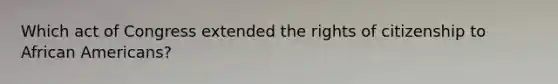 Which act of Congress extended the rights of citizenship to <a href='https://www.questionai.com/knowledge/kktT1tbvGH-african-americans' class='anchor-knowledge'>african americans</a>?