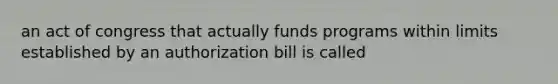 an act of congress that actually funds programs within limits established by an authorization bill is called