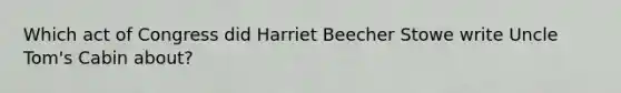 Which act of Congress did Harriet Beecher Stowe write Uncle Tom's Cabin about?