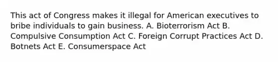 This act of Congress makes it illegal for American executives to bribe individuals to gain business. A. Bioterrorism Act B. Compulsive Consumption Act C. Foreign Corrupt Practices Act D. Botnets Act E. Consumerspace Act