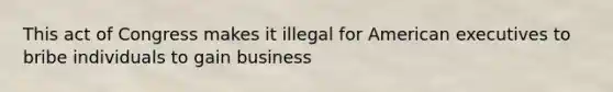 This act of Congress makes it illegal for American executives to bribe individuals to gain business