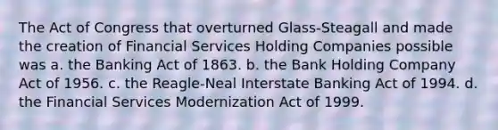 The Act of Congress that overturned Glass-Steagall and made the creation of Financial Services Holding Companies possible was a. the Banking Act of 1863. b. the Bank Holding Company Act of 1956. c. the Reagle-Neal Interstate Banking Act of 1994. d. the Financial Services Modernization Act of 1999.