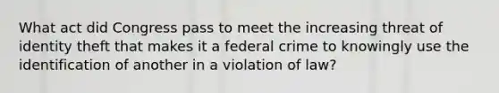 What act did Congress pass to meet the increasing threat of identity theft that makes it a federal crime to knowingly use the identification of another in a violation of law?