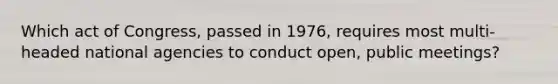 Which act of Congress, passed in 1976, requires most multi-headed national agencies to conduct open, public meetings?