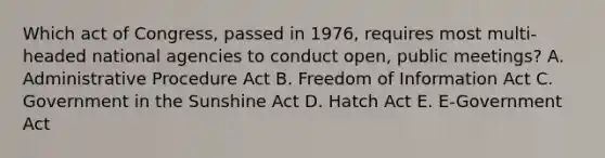 Which act of Congress, passed in 1976, requires most multi-headed national agencies to conduct open, public meetings? A. Administrative Procedure Act B. Freedom of Information Act C. Government in the Sunshine Act D. Hatch Act E. E-Government Act