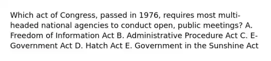 Which act of Congress, passed in 1976, requires most multi-headed national agencies to conduct open, public meetings? A. Freedom of Information Act B. Administrative Procedure Act C. E-Government Act D. Hatch Act E. Government in the Sunshine Act