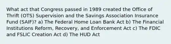 What act that Congress passed in 1989 created the Office of Thrift (OTS) Supervision and the Savings Association Insurance Fund (SAIF)? a) The Federal Home Loan Bank Act b) The Financial Institutions Reform, Recovery, and Enforcement Act c) The FDIC and FSLIC Creation Act d) The HUD Act