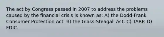 The act by Congress passed in 2007 to address the problems caused by the financial crisis is known as: A) the Dodd-Frank Consumer Protection Act. B) the Glass-Steagall Act. C) TARP. D) FDIC.