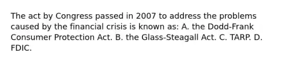 The act by Congress passed in 2007 to address the problems caused by the financial crisis is known as: A. the Dodd-Frank Consumer Protection Act. B. the Glass-Steagall Act. C. TARP. D. FDIC.