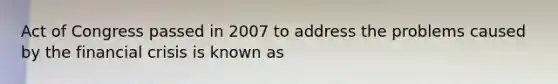 Act of Congress passed in 2007 to address the problems caused by the financial crisis is known as