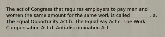 The act of Congress that requires employers to pay men and women the same amount for the same work is called ________. a. The Equal Opportunity Act b. The Equal Pay Act c. The Work Compensation Act d. Anti-discrimination Act