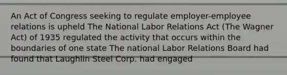 An Act of Congress seeking to regulate employer-employee relations is upheld The National Labor Relations Act (The Wagner Act) of 1935 regulated the activity that occurs within the boundaries of one state The national Labor Relations Board had found that Laughlin Steel Corp. had engaged