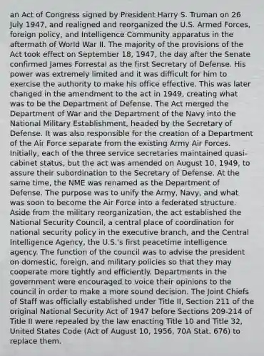 an Act of Congress signed by President Harry S. Truman on 26 July 1947, and realigned and reorganized the U.S. Armed Forces, foreign policy, and Intelligence Community apparatus in the aftermath of World War II. The majority of the provisions of the Act took effect on September 18, 1947, the day after the Senate confirmed James Forrestal as the first Secretary of Defense. His power was extremely limited and it was difficult for him to exercise the authority to make his office effective. This was later changed in the amendment to the act in 1949, creating what was to be the Department of Defense. The Act merged the Department of War and the Department of the Navy into the National Military Establishment, headed by the Secretary of Defense. It was also responsible for the creation of a Department of the Air Force separate from the existing Army Air Forces. Initially, each of the three service secretaries maintained quasi-cabinet status, but the act was amended on August 10, 1949, to assure their subordination to the Secretary of Defense. At the same time, the NME was renamed as the Department of Defense. The purpose was to unify the Army, Navy, and what was soon to become the Air Force into a federated structure. Aside from the military reorganization, the act established the National Security Council, a central place of coordination for national security policy in the executive branch, and the Central Intelligence Agency, the U.S.'s first peacetime intelligence agency. The function of the council was to advise the president on domestic, foreign, and military policies so that they may cooperate more tightly and efficiently. Departments in the government were encouraged to voice their opinions to the council in order to make a more sound decision. The Joint Chiefs of Staff was officially established under Title II, Section 211 of the original National Security Act of 1947 before Sections 209-214 of Title II were repealed by the law enacting Title 10 and Title 32, United States Code (Act of August 10, 1956, 70A Stat. 676) to replace them.