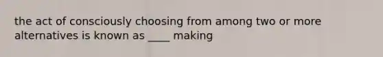 the act of consciously choosing from among two or more alternatives is known as ____ making