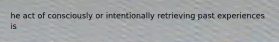 he act of consciously or intentionally retrieving past experiences is