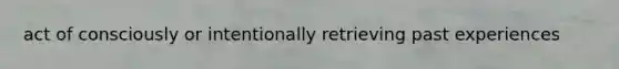 act of consciously or intentionally retrieving past experiences