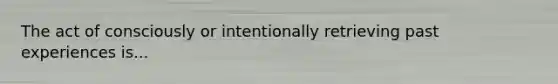 The act of consciously or intentionally retrieving past experiences is...