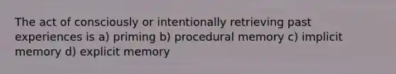 The act of consciously or intentionally retrieving past experiences is a) priming b) procedural memory c) implicit memory d) explicit memory