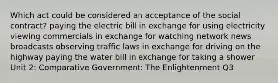 Which act could be considered an acceptance of the social contract? paying the electric bill in exchange for using electricity viewing commercials in exchange for watching network news broadcasts observing traffic laws in exchange for driving on the highway paying the water bill in exchange for taking a shower Unit 2: Comparative Government: The Enlightenment Q3