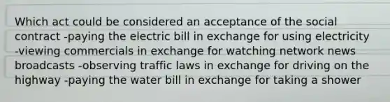 Which act could be considered an acceptance of the social contract -paying the electric bill in exchange for using electricity -viewing commercials in exchange for watching network news broadcasts -observing traffic laws in exchange for driving on the highway -paying the water bill in exchange for taking a shower