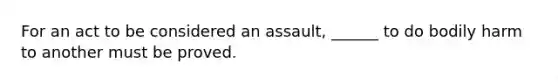 For an act to be considered an assault, ______ to do bodily harm to another must be proved.