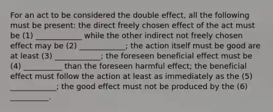 For an act to be considered the double effect, all the following must be present: the direct freely chosen effect of the act must be (1) ____________ while the other indirect not freely chosen effect may be (2) ____________; the action itself must be good are at least (3) ____________; the foreseen beneficial effect must be (4) __________ than the foreseen harmful effect; the beneficial effect must follow the action at least as immediately as the (5) ____________; the good effect must not be produced by the (6) __________.