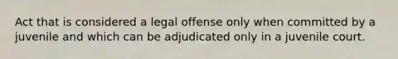 Act that is considered a legal offense only when committed by a juvenile and which can be adjudicated only in a juvenile court.