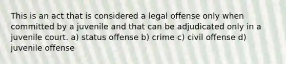 This is an act that is considered a legal offense only when committed by a juvenile and that can be adjudicated only in a juvenile court. a) status offense b) crime c) civil offense d) juvenile offense