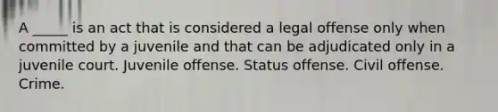 A _____ is an act that is considered a legal offense only when committed by a juvenile and that can be adjudicated only in a juvenile court. Juvenile offense. Status offense. Civil offense. Crime.