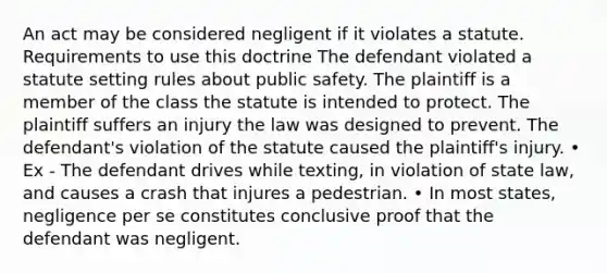 An act may be considered negligent if it violates a statute. Requirements to use this doctrine The defendant violated a statute setting rules about public safety. The plaintiff is a member of the class the statute is intended to protect. The plaintiff suffers an injury the law was designed to prevent. The defendant's violation of the statute caused the plaintiff's injury. • Ex - The defendant drives while texting, in violation of state law, and causes a crash that injures a pedestrian. • In most states, negligence per se constitutes conclusive proof that the defendant was negligent.