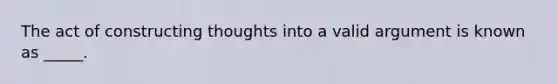 The act of constructing thoughts into a valid argument is known as _____.