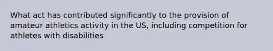 What act has contributed significantly to the provision of amateur athletics activity in the US, including competition for athletes with disabilities