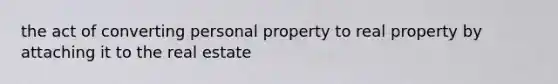 the act of converting personal property to real property by attaching it to the real estate