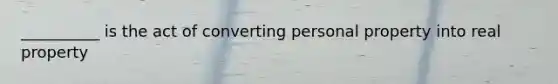 __________ is the act of converting personal property into real property