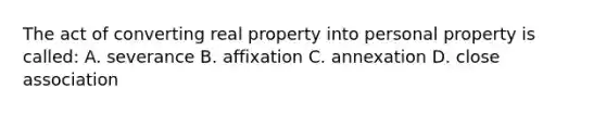 The act of converting real property into personal property is called: A. severance B. affixation C. annexation D. close association