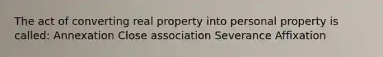 The act of converting real property into personal property is called: Annexation Close association Severance Affixation