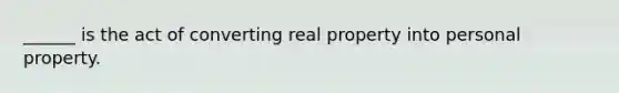 ______ is the act of converting real property into personal property.